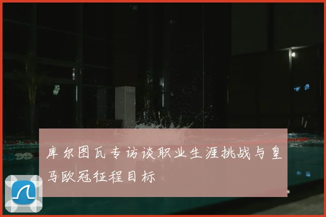 库尔图瓦专访谈职业生涯挑战与皇马欧冠征程目标