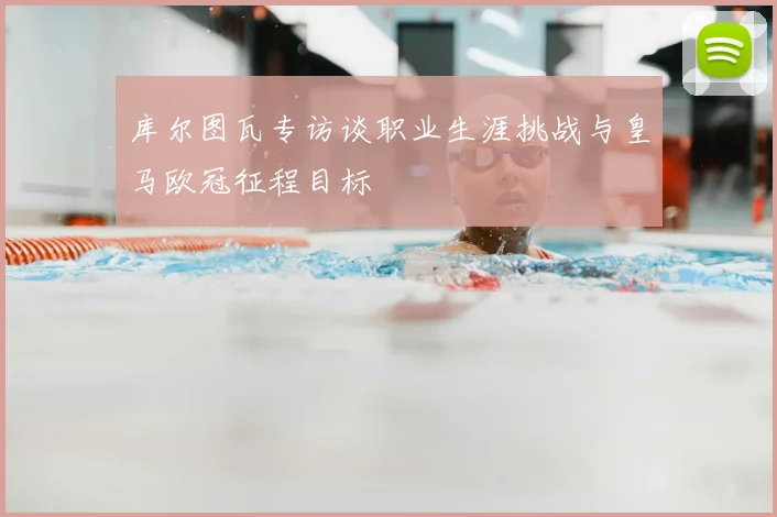 库尔图瓦专访谈职业生涯挑战与皇马欧冠征程目标