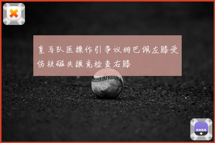 皇马队医操作引争议姆巴佩左膝受伤核磁共振竟检查右膝